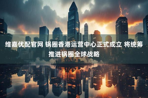 维嘉优配官网 锅圈香港运营中心正式成立 将统筹推进锅圈全球战略