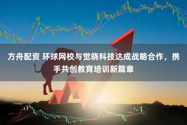 方舟配资 环球网校与觉晓科技达成战略合作,携手共创教育培训新篇章
