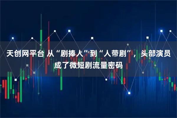 天创网平台 从“剧捧人”到“人带剧”,头部演员成了微短剧流量密码