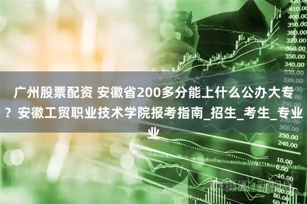 广州股票配资 安徽省200多分能上什么公办大专?安徽工贸职业技术学院报考指南_招生_考生_专业