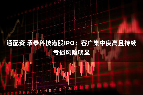 通配资 承泰科技港股IPO:客户集中度高且持续亏损风险明显