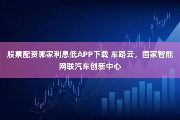 股票配资哪家利息低APP下载 车路云，国家智能网联汽车创新中心