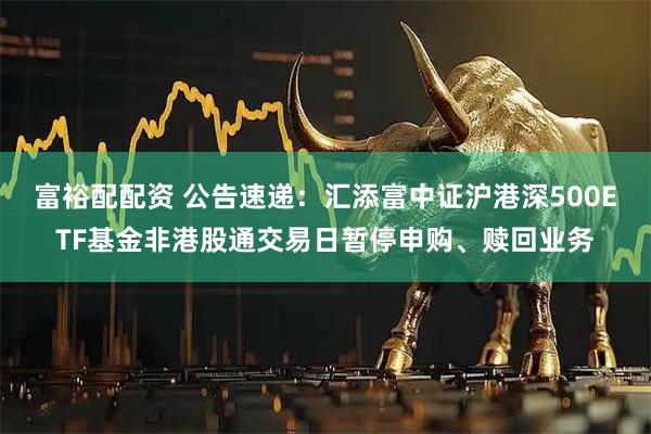富裕配配资 公告速递:汇添富中证沪港深500ETF基金非港股通交易日暂停申购、赎回业务
