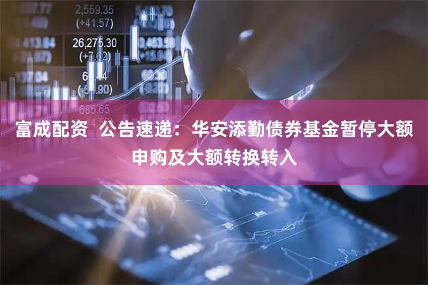 富成配资  公告速递:华安添勤债券基金暂停大额申购及大额转换转入