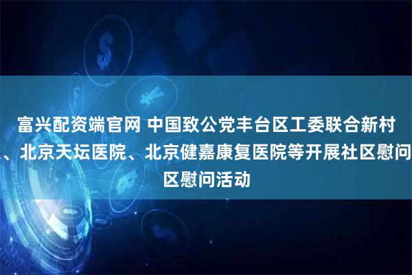 富兴配资端官网 中国致公党丰台区工委联合新村街道、北京天坛医院、北京健嘉康复医院等开展社区慰问活动