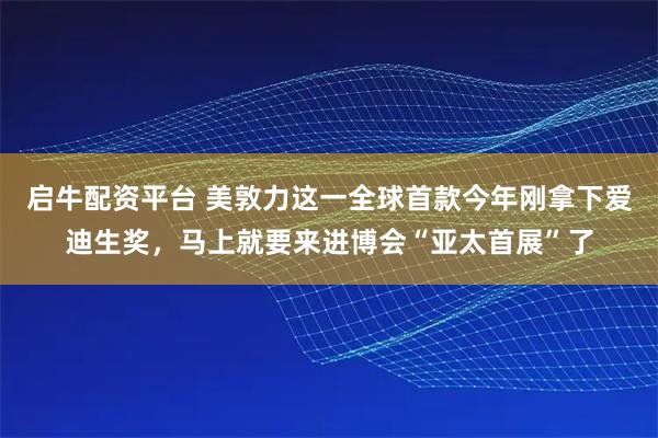 启牛配资平台 美敦力这一全球首款今年刚拿下爱迪生奖，马上就要来进博会“亚太首展”了
