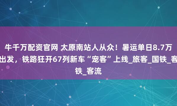 牛千万配资官网 太原南站人从众!暑运单日8.7万人出发,铁路狂开67列新车“宠客”上线_旅客_国铁_客流