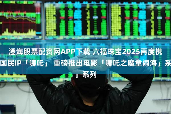 澄海股票配资网APP下载 六福珠宝2025再度携手国民IP「哪吒」 重磅推出电影「哪吒之魔童闹海」系列