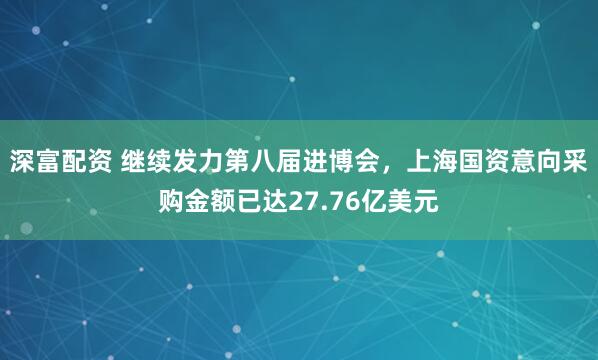 深富配资 继续发力第八届进博会，上海国资意向采购金额已达27.76亿美元