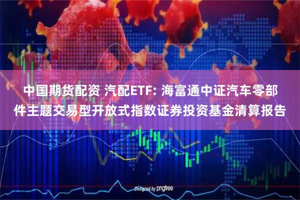 中国期货配资 汽配ETF: 海富通中证汽车零部件主题交易型开放式指数证券投资基金清算报告