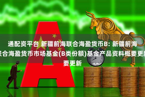 通配资平台 新疆前海联合海盈货币B: 新疆前海联合海盈货币市场基金(B类份额)基金产品资料概要更新