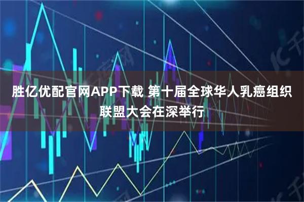胜亿优配官网APP下载 第十届全球华人乳癌组织联盟大会在深举行