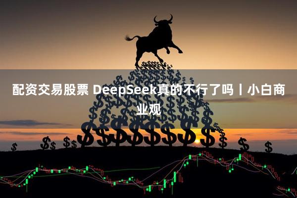 配资交易股票 DeepSeek真的不行了吗丨小白商业观