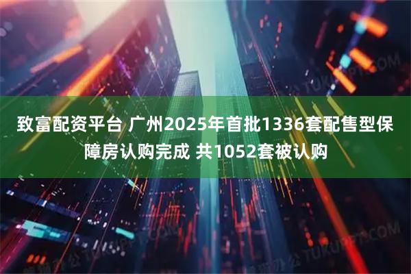 致富配资平台 广州2025年首批1336套配售型保障房认购完成 共1052套被认购