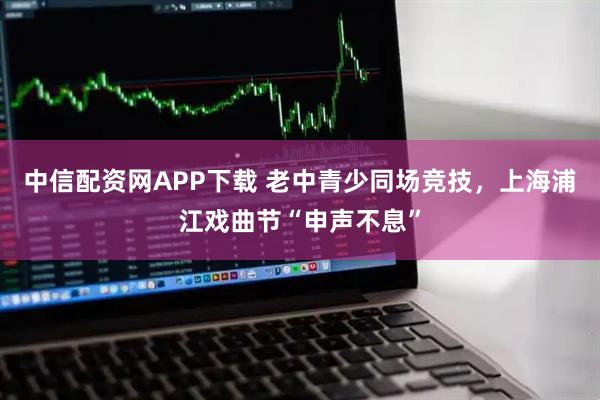 中信配资网APP下载 老中青少同场竞技，上海浦江戏曲节“申声不息”