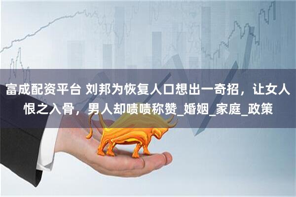 富成配资平台 刘邦为恢复人口想出一奇招，让女人恨之入骨，男人却啧啧称赞_婚姻_家庭_政策