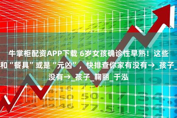 牛掌柜配资APP下载 6岁女孩确诊性早熟！这些“营养品”和“餐具”或是“元凶”，快排查你家有没有→_孩子_鞠丽_于泓