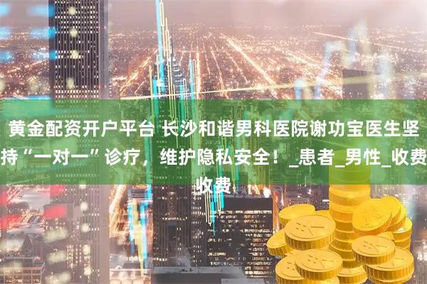 黄金配资开户平台 长沙和谐男科医院谢功宝医生坚持“一对一”诊疗，维护隐私安全！_患者_男性_收费