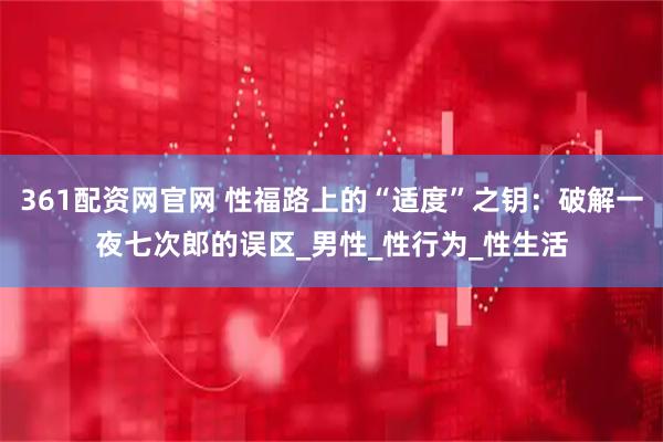 361配资网官网 性福路上的“适度”之钥：破解一夜七次郎的误区_男性_性行为_性生活