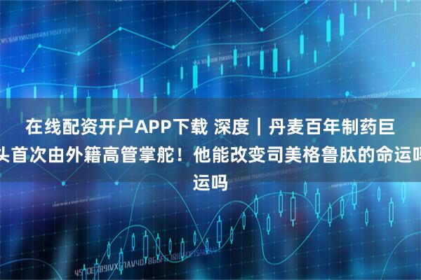 在线配资开户APP下载 深度｜丹麦百年制药巨头首次由外籍高管掌舵！他能改变司美格鲁肽的命运吗