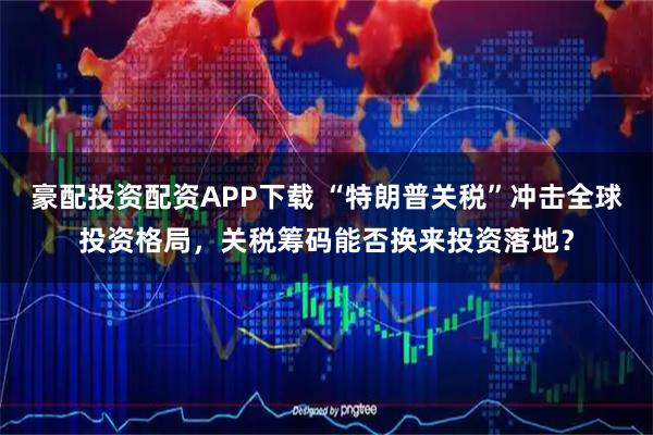 豪配投资配资APP下载 “特朗普关税”冲击全球投资格局，关税筹码能否换来投资落地？