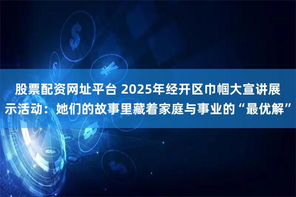 股票配资网址平台 2025年经开区巾帼大宣讲展示活动：她们的故事里藏着家庭与事业的“最优解”