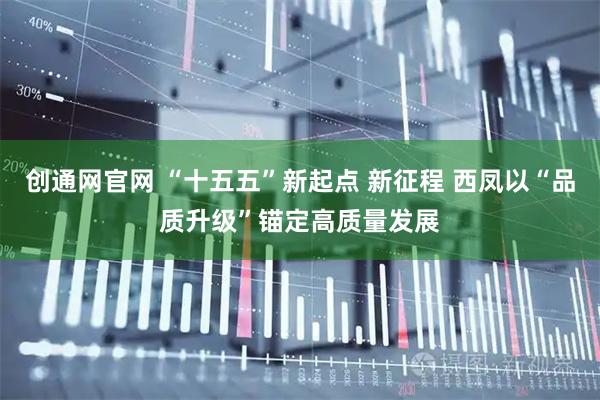 创通网官网 “十五五”新起点 新征程 西凤以“品质升级”锚定高质量发展