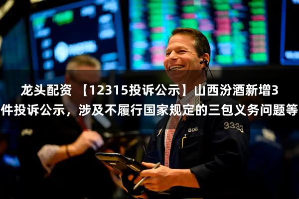 龙头配资 【12315投诉公示】山西汾酒新增3件投诉公示，涉及不履行国家规定的三包义务问题等