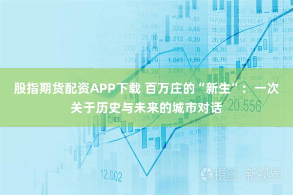 股指期货配资APP下载 百万庄的“新生”：一次关于历史与未来的城市对话