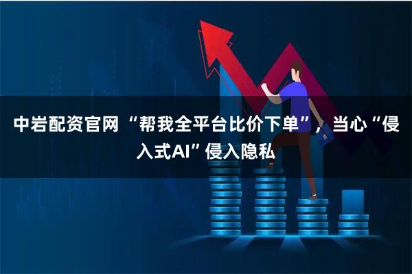 中岩配资官网 “帮我全平台比价下单”，当心“侵入式AI”侵入隐私