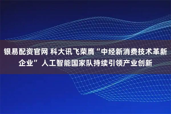 银易配资官网 科大讯飞荣膺“中经新消费技术革新企业” 人工智能国家队持续引领产业创新