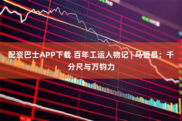 配资巴士APP下载 百年工运人物记 | 马恒昌：千分尺与万钧力