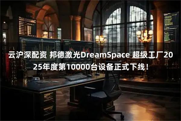 云沪深配资 邦德激光DreamSpace 超级工厂2025年度第10000台设备正式下线!
