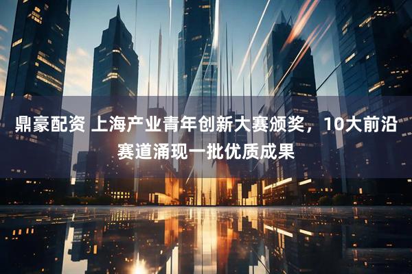 鼎豪配资 上海产业青年创新大赛颁奖，10大前沿赛道涌现一批优质成果