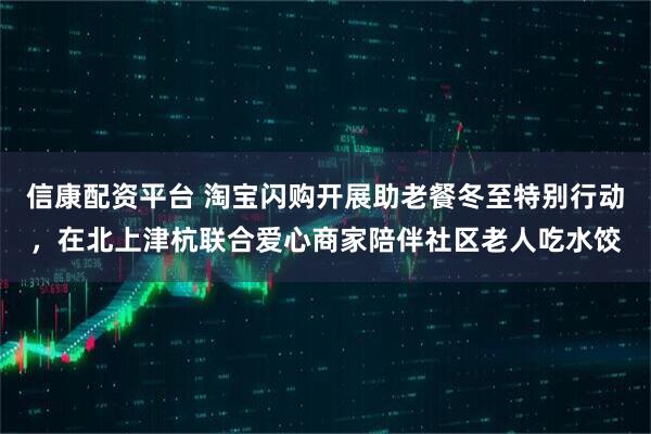 信康配资平台 淘宝闪购开展助老餐冬至特别行动，在北上津杭联合爱心商家陪伴社区老人吃水饺