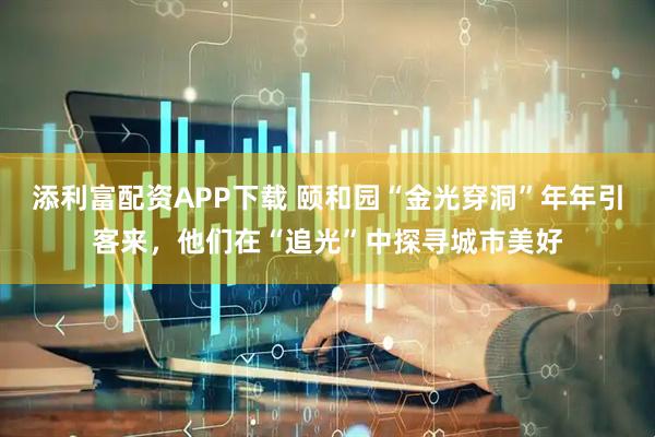添利富配资APP下载 颐和园“金光穿洞”年年引客来，他们在“追光”中探寻城市美好