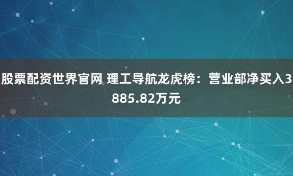 股票配资世界官网 理工导航龙虎榜：营业部净买入3885.82万元