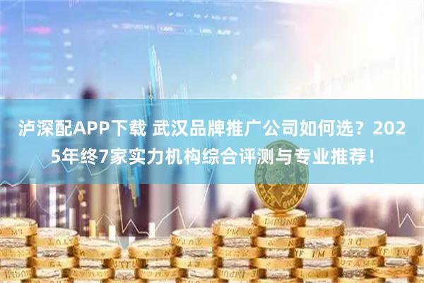 泸深配APP下载 武汉品牌推广公司如何选？2025年终7家实力机构综合评测与专业推荐！