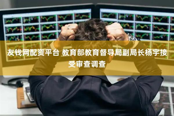 友钱网配资平台 教育部教育督导局副局长杨宇接受审查调查