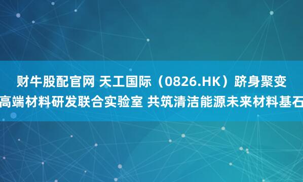 财牛股配官网 天工国际（0826.HK）跻身聚变高端材料研发联合实验室 共筑清洁能源未来材料基石