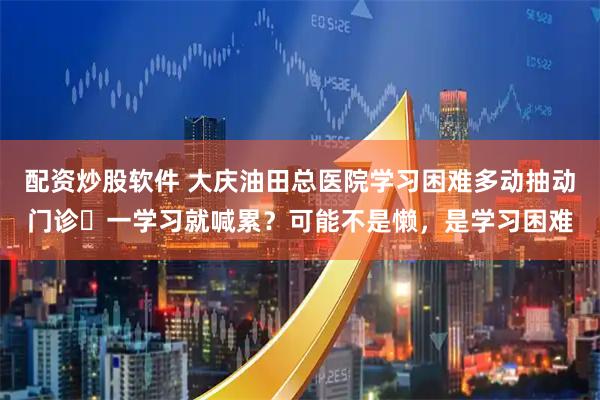 配资炒股软件 大庆油田总医院学习困难多动抽动门诊▷一学习就喊累？可能不是懒，是学习困难