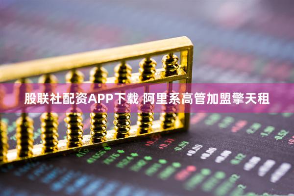 股联社配资APP下载 阿里系高管加盟擎天租