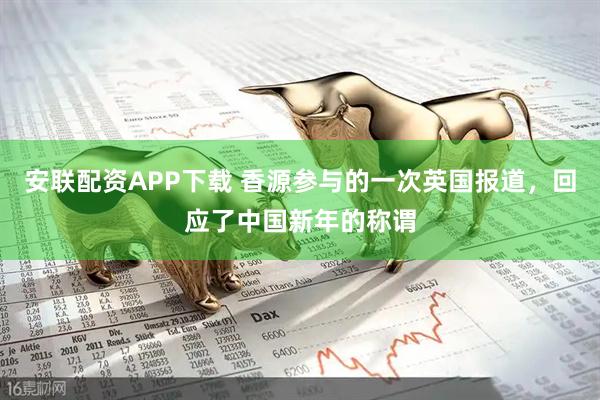 安联配资APP下载 香源参与的一次英国报道，回应了中国新年的称谓