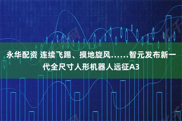 永华配资 连续飞踢、摸地旋风……智元发布新一代全尺寸人形机器人远征A3
