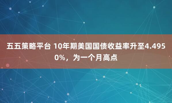 五五策略平台 10年期美国国债收益率升至4.4950%，为一个月高点