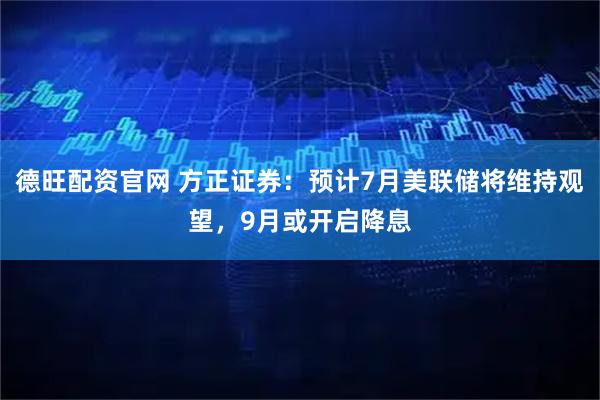 德旺配资官网 方正证券：预计7月美联储将维持观望，9月或开启降息