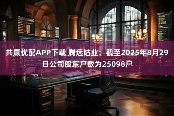 共赢优配APP下载 腾远钴业：截至2025年8月29日公司股东户数为25098户