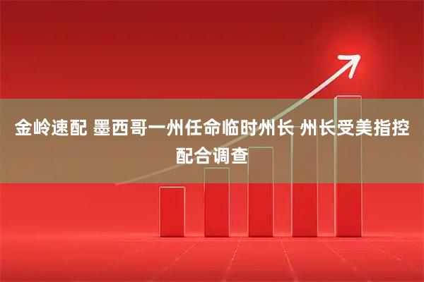 金岭速配 墨西哥一州任命临时州长 州长受美指控配合调查